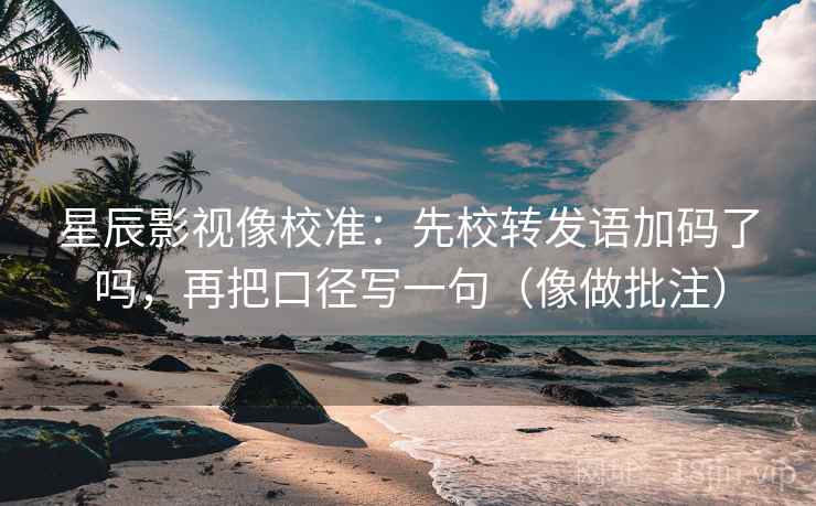 星辰影视像校准:先校转发语加码了吗,再把口径写一句(像做批注) 星辰影视像校准:先校转发语加码了吗,再把口径写一句(像做批注)