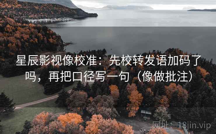 星辰影视像校准：先校转发语加码了吗，再把口径写一句（像做批注）