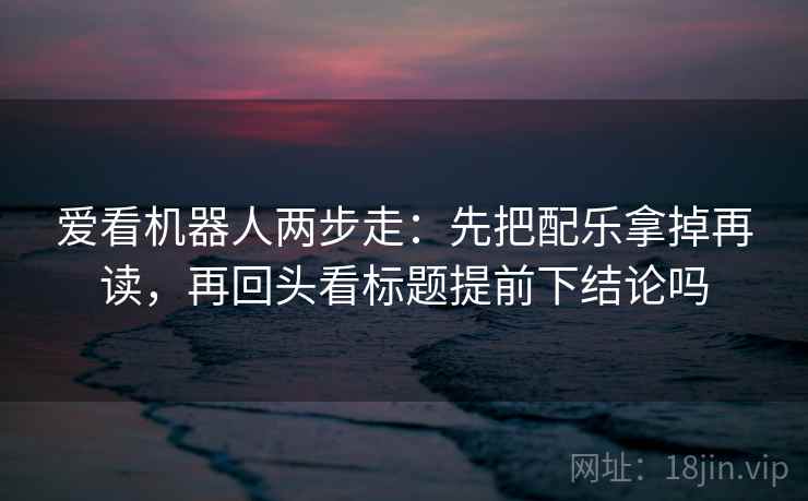 爱看机器人两步走：先把配乐拿掉再读，再回头看标题提前下结论吗