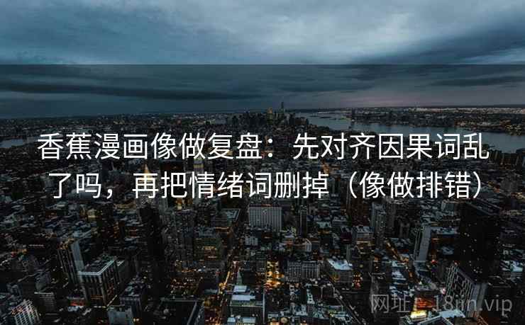 香蕉漫画像做复盘：先对齐因果词乱了吗，再把情绪词删掉（像做排错）