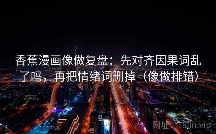 香蕉漫画像做复盘：先对齐因果词乱了吗，再把情绪词删掉（像做排错）