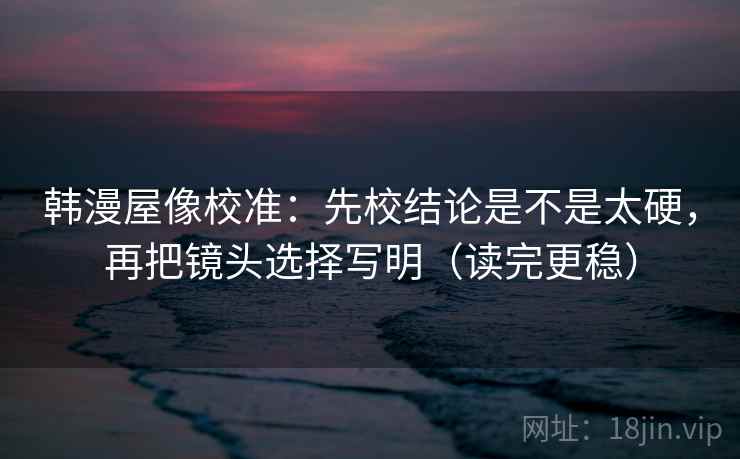 韩漫屋像校准：先校结论是不是太硬，再把镜头选择写明（读完更稳）