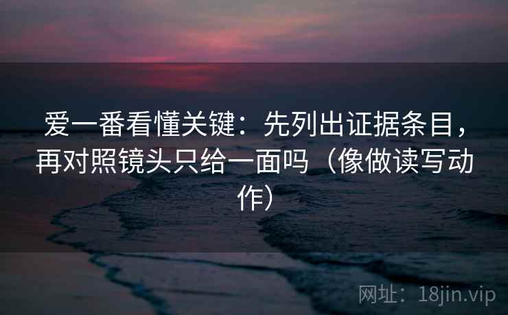 爱一番看懂关键：先列出证据条目，再对照镜头只给一面吗（像做读写动作）