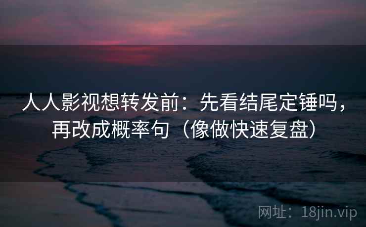 人人影视想转发前：先看结尾定锤吗，再改成概率句（像做快速复盘）