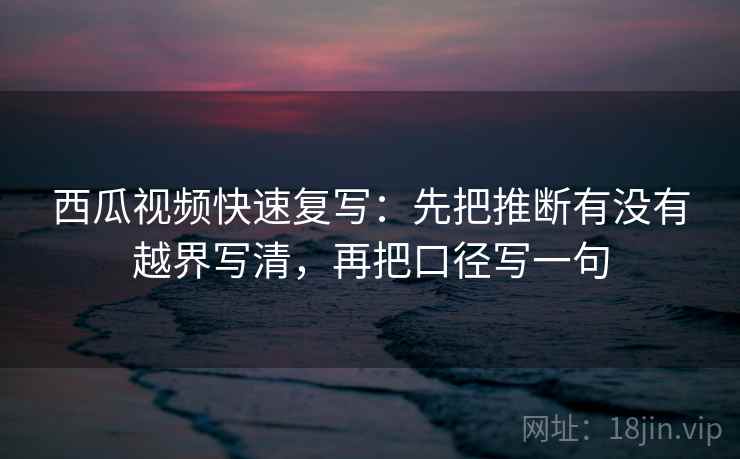 西瓜视频快速复写：先把推断有没有越界写清，再把口径写一句