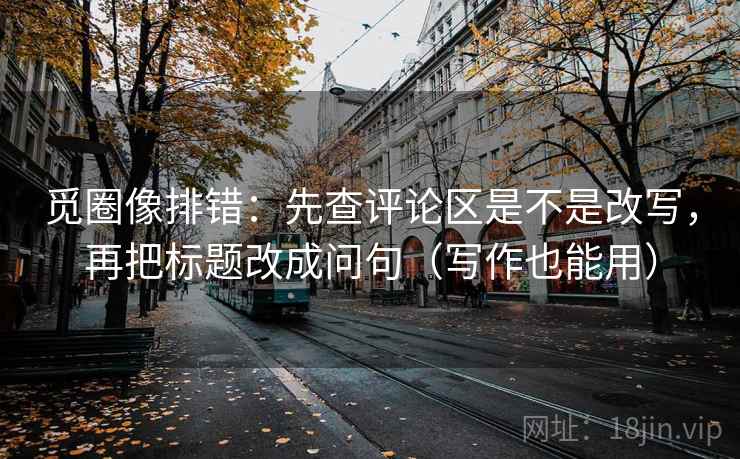 觅圈像排错：先查评论区是不是改写，再把标题改成问句（写作也能用）
