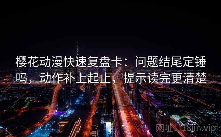 樱花动漫快速复盘卡：问题结尾定锤吗，动作补上起止，提示读完更清楚