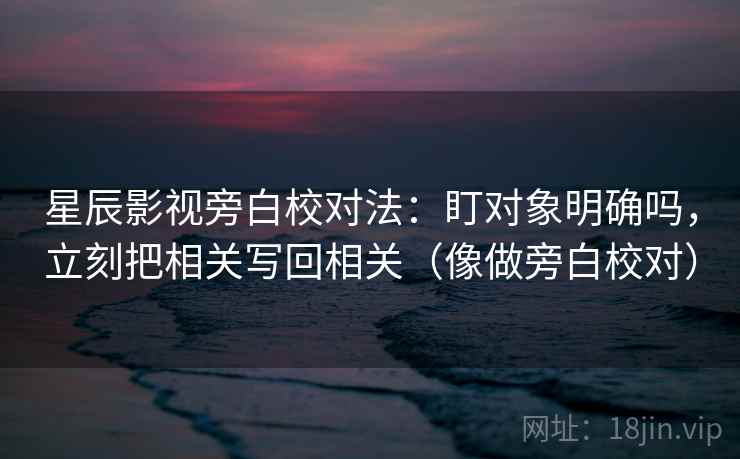 星辰影视旁白校对法：盯对象明确吗，立刻把相关写回相关（像做旁白校对）
