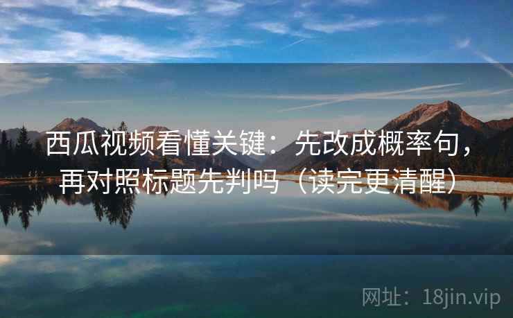 西瓜视频看懂关键：先改成概率句，再对照标题先判吗（读完更清醒）