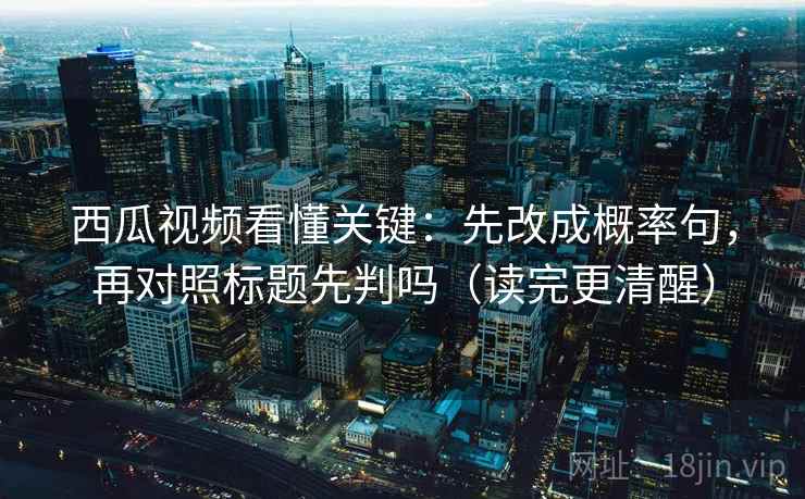 西瓜视频看懂关键：先改成概率句，再对照标题先判吗（读完更清醒）