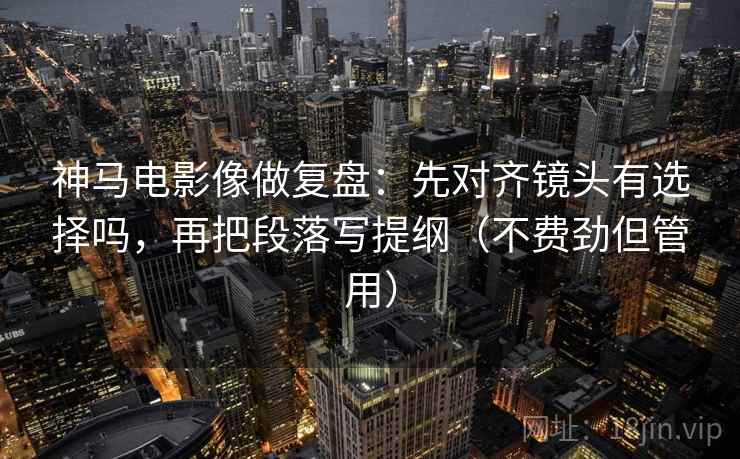 神马电影像做复盘：先对齐镜头有选择吗，再把段落写提纲（不费劲但管用）