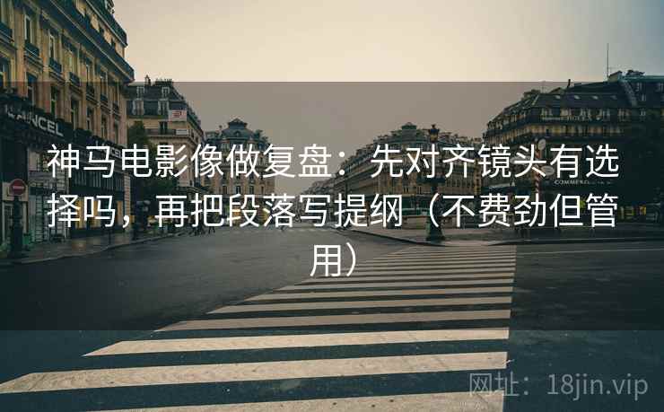 神马电影像做复盘：先对齐镜头有选择吗，再把段落写提纲（不费劲但管用）