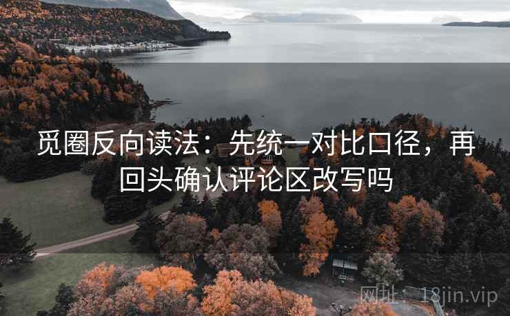 觅圈反向读法：先统一对比口径，再回头确认评论区改写吗