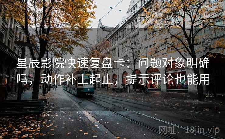星辰影院快速复盘卡：问题对象明确吗，动作补上起止，提示评论也能用