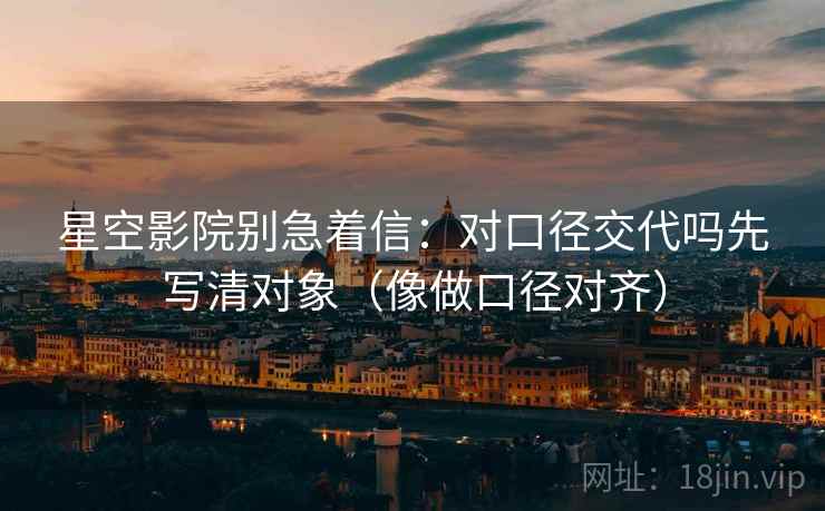 星空影院别急着信：对口径交代吗先写清对象（像做口径对齐）