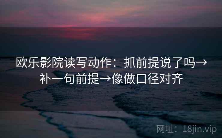 欧乐影院读写动作：抓前提说了吗→补一句前提→像做口径对齐