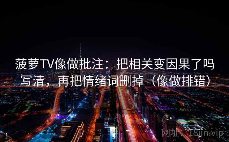 菠萝TV像做批注：把相关变因果了吗写清，再把情绪词删掉（像做排错）