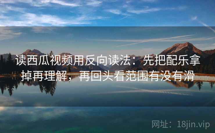 读西瓜视频用反向读法：先把配乐拿掉再理解，再回头看范围有没有滑