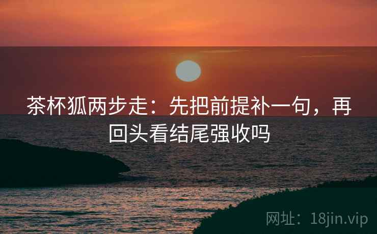 茶杯狐两步走：先把前提补一句，再回头看结尾强收吗