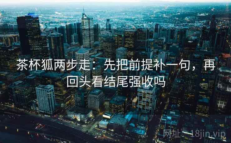 茶杯狐两步走：先把前提补一句，再回头看结尾强收吗