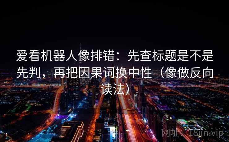 爱看机器人像排错:先查标题是不是先判,再把因果词换中性(像做反向读法) 爱看机器人像排错:先查标题是不是先判,再把因果词换中性(像做反向读法)