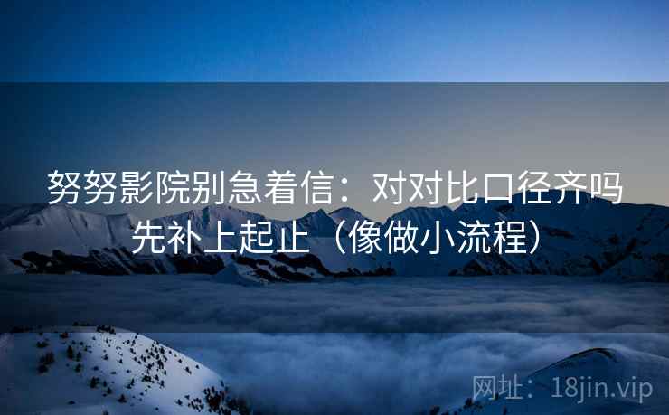 努努影院别急着信:对对比口径齐吗先补上起止(像做小流程) 努努影院别急着信:对对比口径齐吗先补上起止(像做小流程)