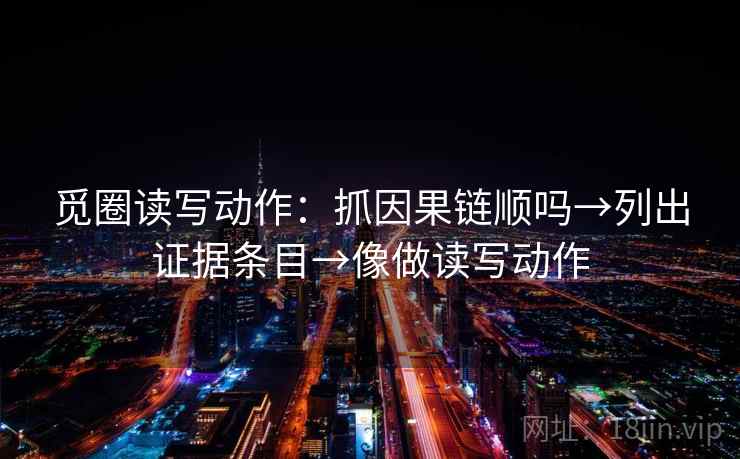 觅圈读写动作:抓因果链顺吗→列出证据条目→像做读写动作 觅圈读写动作:抓因果链顺吗→列出证据条目→像做读写动作