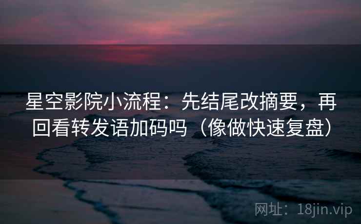 星空影院小流程:先结尾改摘要,再回看转发语加码吗(像做快速复盘) 星空影院小流程:先结尾改摘要,再回看转发语加码吗(像做快速复盘)