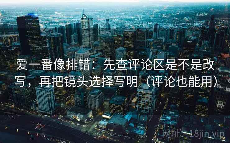 爱一番像排错:先查评论区是不是改写,再把镜头选择写明(评论也能用) 爱一番像排错:先查评论区是不是改写,再把镜头选择写明(评论也能用)