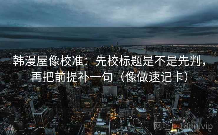 韩漫屋像校准:先校标题是不是先判,再把前提补一句(像做速记卡) 韩漫屋像校准:先校标题是不是先判,再把前提补一句(像做速记卡)