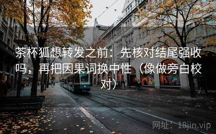 茶杯狐想转发之前:先核对结尾强收吗,再把因果词换中性(像做旁白校对) 茶杯狐想转发之前:先核对结尾强收吗,再把因果词换中性(像做旁白校对)